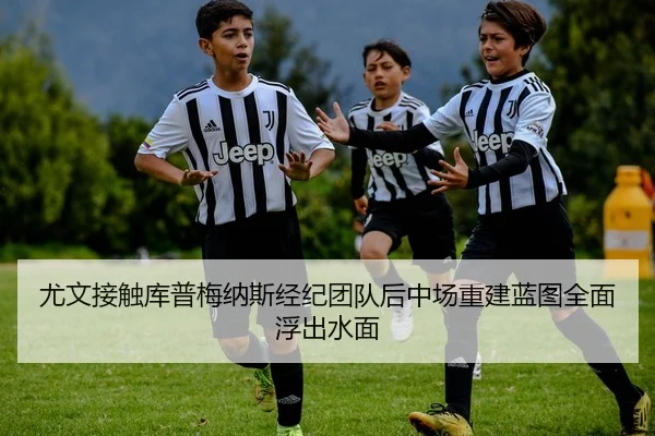 尤文接触库普梅纳斯经纪团队后中场重建蓝图全面浮出水面