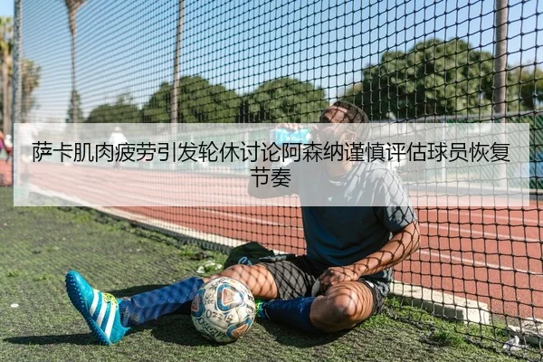 萨卡肌肉疲劳引发轮休讨论阿森纳谨慎评估球员恢复节奏