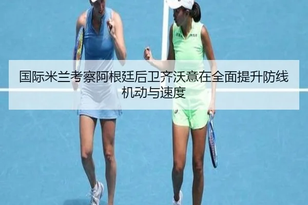 国际米兰考察阿根廷后卫齐沃意在全面提升防线机动与速度